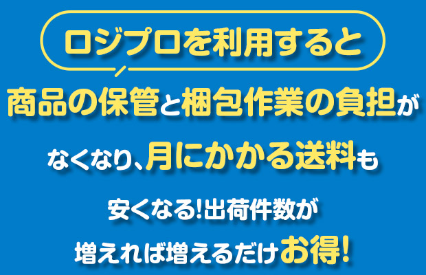 ロジプロを利用すると商品の保管と梱包作業の負担がなくなり、月にかかる送料も安くなる!出荷件数が増えれば増えるだけお得!